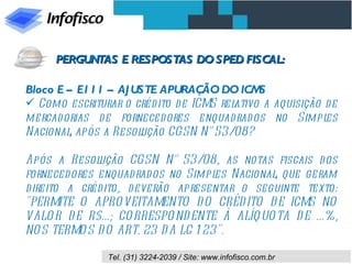 Bloco E – E111 – AJUSTE APURAÇÃO DO ICMS Como escriturar o crédito de ICMS relativo a aquisição de mercadorias de fornecedores enquadrados no Simples Nacional, após a Resolução CGSN N° 53/08? Após a Resolução CGSN N° 53/08, as notas fiscais dos fornecedores enquadrados no Simples Nacional, que geram direito a crédito, deverão apresentar o seguinte texto: "PERMITE O APROVEITAMENTO DO CRÉDITO DE ICMS NO VALOR DE R$...; CORRESPONDENTE À ALÍQUOTA DE ...%, NOS TERMOS DO ART. 23 DA LC 123". PERGUNTAS E RESPOSTAS DO SPED FISCAL: 