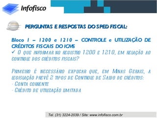 Bloco 1 – 1200 e 1210 – CONTROLE e UTILIZAÇÃO DE CRÉDITOS FISCAIS DO ICMS O que informar no registro 1200 e 1210, em relação ao controle dos créditos fiscais? Primeiro é necessário explicar que, em Minas Gerais, a legislação prevê 2 tipos de Controle de Saldo de créditos: - Conta corrente  - Crédito de utilização limitada PERGUNTAS E RESPOSTAS DO SPED FISCAL: 