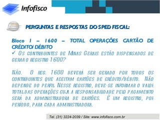 Bloco 1 – 1600 – TOTAL OPERAÇÕES CARTÃO DE CRÉDITO/DÉBITO Os contribuintes de Minas Gerais estão dispensados de gerar o registro 1600? Não.  O reg. 1600 deverá ser gerado por todos os contribuintes que aceitam cartões de crédito/débito.  Não depende do perfil. Nesse registro, deve-se informar o valor total das operações cuja a responsabilidade pelo pagamento será da administradora de cartões.  É um registro, por período, para cada administradora. PERGUNTAS E RESPOSTAS DO SPED FISCAL: 
