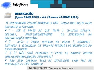 O contribuinte poderá retificar a EFD. Sendo que neste caso observará o seguinte: I  -  até  o  prazo  de  que  trata  a  cláusula  décima  segunda,  independentemente  de autorização da administração tributária II  -  após  o  prazo  referido  no  inciso  I,  conforme  dispuser  a  legislação  da  unidade federada de localização do estabelecimento § 3º Não será permitido o envio de arquivo digital complementar (arquivo substituto) não será cobrado Taxa de Expediente para fins de retificação da EFD entregue RETIFICAÇÃO  (Ajuste SINIEF 02/09 e Art. 58 anexo VII RICMS/2002): 