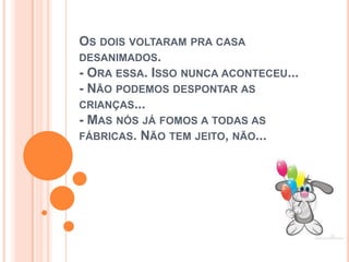 OS DOIS VOLTARAM PRA CASA
DESANIMADOS.
- ORA ESSA. ISSO NUNCA ACONTECEU...
- NÃO PODEMOS DESPONTAR AS
CRIANÇAS...
- MAS NÓS JÁ FOMOS A TODAS AS
FÁBRICAS. NÃO TEM JEITO, NÃO...
 