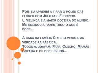 POIS EU APRENDI A TIRAR O PÓLEN DAS
FLORES COM JULIETA E FLORINDO.
E MELINDA É A MAIOR DOCEIRA DO MUNDO.
ME ENSINOU A FAZER TUDO O QUE É
DOCE...
A CASA DA FAMÍLIA COELHO VIROU UMA
VERDADEIRA FÁBRICA.
TODOS AJUDAVAM: PAPAI COELHO, MAMÃE
COELHA E OS COELHINHOS...
 
