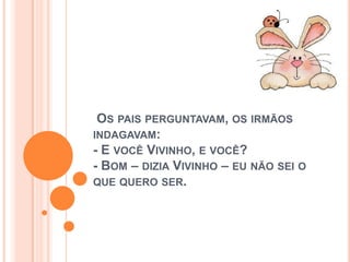 OS PAIS PERGUNTAVAM, OS IRMÃOS
INDAGAVAM:
- E VOCÊ VIVINHO, E VOCÊ?
- BOM – DIZIA VIVINHO – EU NÃO SEI O
QUE QUERO SER.
 