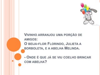 VIVINHO ARRANJOU UMA PORÇÃO DE
AMIGOS:
O BEIJA-FLOR FLORINDO, JULIETA A
BORBOLETA, E A ABELHA MELINDA.
- ONDE É QUE JÁ SE VIU COELHO BRINCAR
COM ABELHA?
 