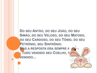 DO SEU ANTÃO, DO SEU JOÃO, DO SEU
SIMÃO, DO SEU VELOSO, DO SEU MATOSO,
DO SEU CARDOSO, DO SEU TÔNIO, DO SEU
PETRÔNIO, SEU SINFRÔNIO.
MAS A RESPOSTA ERA SEMPRE A MESMA:
- TUDO VENDIDO SEU COELHO, TUDO
VENDIDO...
 