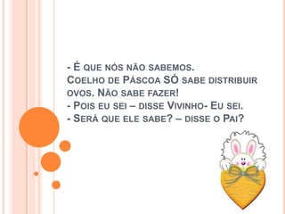 - É QUE NÓS NÃO SABEMOS.
COELHO DE PÁSCOA SÓ SABE DISTRIBUIR
OVOS. NÃO SABE FAZER!
- POIS EU SEI – DISSE VIVINHO- EU SEI.
- SERÁ QUE ELE SABE? – DISSE O PAI?
 