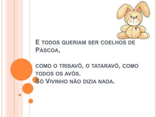 E TODOS QUERIAM SER COELHOS DE
PÁSCOA,
COMO O TRISAVÔ, O TATARAVÔ, COMO
TODOS OS AVÔS.
SÓ VIVINHO NÃO DIZIA NADA.
 