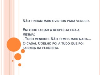 NÃO TINHAM MAIS OVINHOS PARA VENDER.
EM TODO LUGAR A RESPOSTA ERA A
MESMA:
- TUDO VENDIDO. NÃO TEMOS MAIS NADA...
O CASAL COELHO FOI A TUDO QUE FOI
FABRICA DA FLORESTA.
 