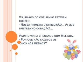 OS IRMÃOS DO COELHINHO ESTAVAM
TRISTES:
- NOSSA PRIMEIRA DISTRIBUIÇÃO... AI QUE
TRISTEZA NO CORAÇÃO!...
VIVINHO VINHA CHEGANDO COM MELINDA.
- POR QUE NÃO FAZEMOS OS
OVOS NÓS MESMOS?
 