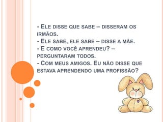 - ELE DISSE QUE SABE – DISSERAM OS
IRMÃOS.
- ELE SABE, ELE SABE – DISSE A MÃE.
- E COMO VOCÊ APRENDEU? –
PERGUNTARAM TODOS.
- COM MEUS AMIGOS. EU NÃO DISSE QUE
ESTAVA APRENDENDO UMA PROFISSÃO?
 