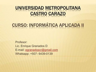 UNIVERSIDAD METROPOLITANA 
CASTRO CARAZO 
CURSO: INFORMÁTICA APLICADA II 
Profesor: 
Lic. Enrique Granados D 
E-mail: egranadoscr@gmail.com 
Whatsapp: +507- 6439-0139 
 