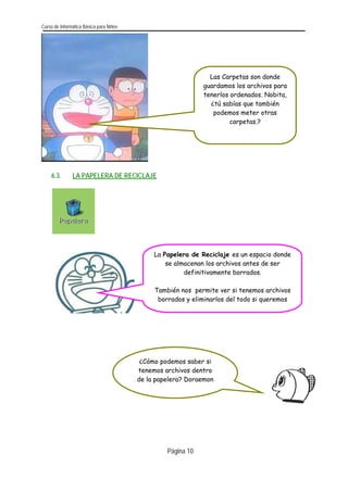 Curso de Informática Básica para Niños 
Las Carpetas son donde guardamos los archivos para tenerlos ordenados. Nobita, ¿tú sabías que también podemos meter otras carpetas.? 
6.3. LA PAPELERA DE RECICLAJE 
La Papelera de Reciclaje es un espacio donde se almacenan los archivos antes de ser definitivamente borrados. 
También nos permite ver si tenemos archivos borrados y eliminarlos del todo si queremos 
¿Cómo podemos saber si tenemos archivos dentro de la papelera? Doraemon 
Página 10 
 