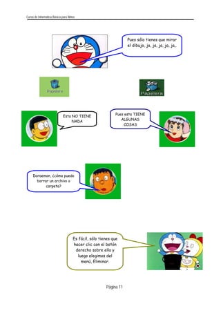 Curso de Informática Básica para Niños 
Pues sólo tienes que mirarel dibujo, ja, ja, ja, ja, ja,. 
Página 11 
Pues esta TIENE ALGUNAS COSAS 
Esta NO TIENE NADA 
Doraemon, ¿cómo puedo borrar un archivo o carpeta? 
Es fácil, sólo tienes que hacer clic con el botón derecho sobre ella y luego elegimos del menú, Eliminar. 
 