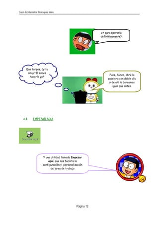 Curso de Informática Básica para Niños 
¿Y para borrarla definitivamente? 
Página 12 
Que torpes, ¿y tu amigit@ sabes hacerlo ya? 
Pues, Suneo, abre la papelera con doble clic y de ahí lo borramos igual que antes. 
6.4. EMPEZAR AQUI 
Y una utilidad llamada Empezar aquí, que nos facilita la configuración y personalización del área de trabajo 
 