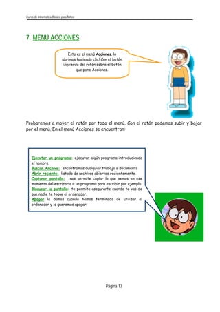 Curso de Informática Básica para Niños 
7. MENÚ ACCIONES 
Esto es el menú Acciones, lo abrimos haciendo clic! Con el botón izquierdo del ratón sobre el botón que pone Acciones. 
Probaremos a mover el ratón por todo el menú. Con el ratón podemos subir y bajar por el menú. En el menú Acciones se encuentran: 
Ejecutar un programa: ejecutar algún programa introduciendoel nombre 
Buscar Archivo: encontramos cualquier trabajo o documento 
Abrir reciente: listado de archivos abiertos recientemente 
Capturar pantalla: nos permite copiar lo que vemos en esemomento del escritorio a un programa para escribir por ejemplo. 
Bloquear la pantalla: te permite asegurarte cuando te vas deque nadie te toque el ordenador. 
Apagar le damos cuando hemos terminado de utilizar elordenador y lo queremos apagar. 
Página 13 
 