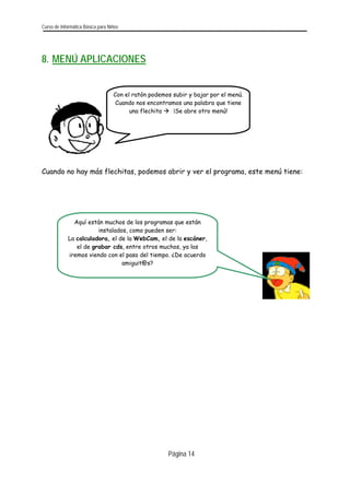 Curso de Informática Básica para Niños 
8. MENÚ APLICACIONES 
Con el ratón podemos subir y bajar por el menú. Cuando nos encontramos una palabra que tiene una flechita Æ ¡Se abre otro menú! 
Cuando no hay más flechitas, podemos abrir y ver el programa, este menú tiene: 
Página 14 
Aquí están muchos de los programas que están instalados, como pueden ser: La calculadora, el de la WebCam, el de la escáner, el de grabar cds, entre otros muchos, ya los iremos viendo con el paso del tiempo. ¿De acuerdo amiguit@s? 
 