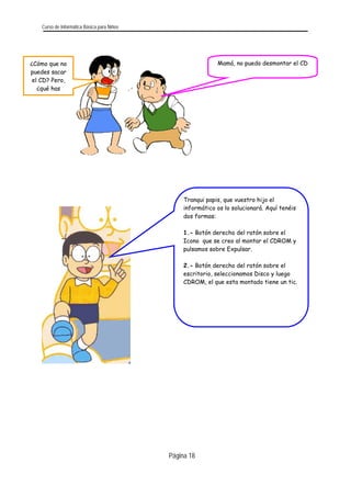 Curso de Informática Básica para Niños 
Página 18 
Mamá, no puedo desmontar el CD 
¿Cómo que no puedes sacar el CD? Pero, ¿qué has 
Tranqui papis, que vuestro hijo el informático os lo solucionará. Aquí tenéis dos formas: 
1.- Botón derecho del ratón sobre el Icono que se creo al montar el CDROM y pulsamos sobre Expulsar. 
2.- Botón derecho del ratón sobre el escritorio, seleccionamos Disco y luego CDROM, el que esta montado tiene un tic.  