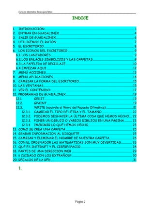 Curso de Informática Básica para Niños 
Página 2 
INDICE 
1. INTRODUCCIÓN...................................................................................................................1 
2. ENTRAR EN GUADALINEX................................................................................................4 
3. SALIR DE GUADALINEX....................................................................................................6 
4. UTILICEMOS EL RATÓN....................................................................................................7 
5. EL ESCRITORIO....................................................................................................................8 
6. LOS ICONOS DEL ESCRITORIO.....................................................................................9 
6.1. LOS LANZADORES...........................................................................................................9 
6.2. LOS ENLACES SIMBOLICOS Y LAS CARPETAS.....................................................9 
6.3. LA PAPELERA DE RECICLAJE......................................................................................10 
6.4. EMPEZAR AQUI..............................................................................................................12 
7. MENÚ ACCIONES...............................................................................................................13 
8. MENÚ APLICACIONES......................................................................................................14 
9. CAMBIAR LA FORMA DEL ESCRITORIO.....................................................................15 
10. LAS VENTANAS..................................................................................................................15 
11. VER EL CONTENIDO:.........................................................................................................17 
12. PROGRAMAS DE GUADALINEX......................................................................................19 
12.1. GEDIT .................................................................................................................19 
12.2. GPAINT..............................................................................................................19 
12.3. WRITE (equivale al Word del Paquete Ofimática)..................................21 
.......................................2212.3.1.CAMBIAR EL TIPO DE LETRA Y EL TAMAÑO 
12.3.2. PODEMOS DESHACER LA ÚLTIMA COSA QUE HEMOS HECHO....22 
12.3.3. PONER UN DIBUJO O VARIOS DIBUJOS EN UNA PAGINA..........23 
12.3.4. IMPRIMIR LO QUE HEMOS HECHO........................................................23 
13. COMO SE CREA UNA CARPETA.....................................................................................25 
14. GRABAR INFORMACION AL DISQUETE...................................................................25 
15. CAMBIAR Y ELIMINAR EL NOMBRE DE NUESTRA CARPETA.............................26 
16. CON EL ORDENADOR LAS MATEMATICAS SON MUY DIVERTIDAS..............26 
17. QUE ES INTERNET Y EL CIBERESPACIO..................................................................28 
18. PARTES DE UNA DIRECCION WEB.............................................................................29 
19. ¡¡ CUIDADO CON LOS EXTRAÑOS!!.............................................................................30 
20. REGALOS DE LA RED.........................................................................................................31 
1.  
