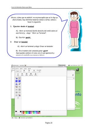 Curso de Informática Básica para Niños 
Página 20 
Chicos, ¿cómo que no sabéis?, no os preocupéis que os lo digo yo ahora mismo, hay distintas maneras vamos a verlas, vamos a hacer lo siguiente: 
1. Ejecutar desde el terminal 
A).- Abrir un terminal (botón derecho del ratón sobre el escritorio) y elegir “Abrir un Terminal”. 
B).- Escribir gpaint. 
2. Crear un lanzador 
A). -Abrir un terminal y elegir Crear un lanzador 
B).- En el nombre del comando poner gpaint 
Aquí puedes cambiar el icono con el cual aparecerá y aparece la pantalla que aparece debajo 
 
