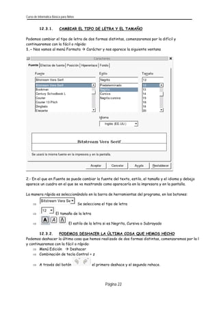 Curso de Informática Básica para Niños 
12.3.1. CAMBIAR EL TIPO DE LETRA Y EL TAMAÑO 
Podemos cambiar el tipo de letra de dos formas distintas, comenzaremos por la difícil y continuaremos con la fácil o rápida: 
1.- Nos vamos al menú Formato Æ Carácter y nos aparece la siguiente ventana 
2.- En el que en Fuente se puede cambiar la fuente del texto, estilo, el tamaño y el idioma y debajo aparece un cuadro en el que se va mostrando como aparecería en la impresora y en la pantalla. 
La manera rápida es seleccionándolo en la barra de herramientas del programa, en los botones: 
⇒ Se selecciona el tipo de letra 
⇒ El tamaño de la letra 
⇒ El estilo de la letra si es Negrita, Cursiva o Subrayado 
12.3.2. PODEMOS DESHACER LA ÚLTIMA COSA QUE HEMOS HECHO 
Podemos deshacer la última cosa que hemos realizado de dos formas distintas, comenzaremos por la l y continuaremos con la fácil o rápida: 
⇒ Menú Edición Æ Deshacer 
⇒ Combinación de tecla Control + z 
⇒ A través del botón el primero deshace y el segundo rehace. 
Página 22 
 