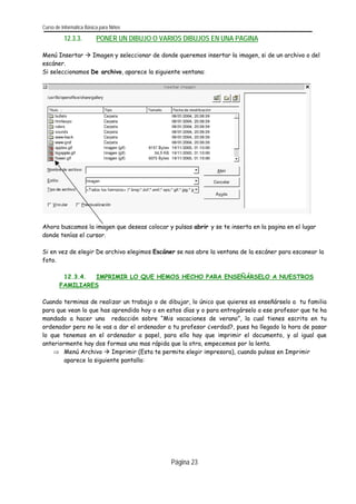 Curso de Informática Básica para Niños 
12.3.3. PONER UN DIBUJO O VARIOS DIBUJOS EN UNA PAGINA 
Menú Insertar Æ Imagen y seleccionar de donde queremos insertar la imagen, si de un archivo o del escáner. 
Si seleccionamos De archivo, aparece la siguiente ventana: 
Página 23 
Ahora buscamos la imagen que deseas colocar y pulsas abrir y se te inserta en la pagina en el lugar donde tenías el cursor. 
Si en vez de elegir De archivo elegimos Escáner se nos abre la ventana de la escáner para escanear la foto. 
12.3.4. IMPRIMIR LO QUE HEMOS HECHO PARA ENSEÑÁRSELO A NUESTROS FAMILIARES 
Cuando terminas de realizar un trabajo o de dibujar, lo único que quieres es enseñárselo a tu familia para que vean lo que has aprendido hoy o en estos días y o para entregárselo a ese profesor que te ha mandado a hacer una redacción sobre “Mis vacaciones de verano”, la cual tienes escrita en tu ordenador pero no le vas a dar el ordenador a tu profesor ¿verdad?, pues ha llegado la hora de pasar lo que tenemos en el ordenador a papel, para ello hay que imprimir el documento, y al igual que anteriormente hay dos formas una mas rápida que la otra, empecemos por la lenta. 
⇒ Menú Archivo Æ Imprimir (Esta te permite elegir impresora), cuando pulsas en Imprimir aparece la siguiente pantalla: 
 