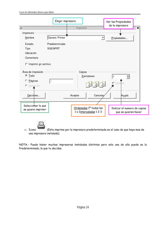 Curso de Informática Básica para Niños 
Elegir impresora 
Ver las Propiedades de la impresora 
Indicar el numero de copias que se quieren hacer 
Ordenadas 1º todas las 1 o Intercaladas 1 2 3 
Seleccionar lo que se quiere imprimir 
⇒ Icono (Esta imprime por la impresora predeterminada en el caso de que haya mas de una impresora instalada) 
NOTA.- Puede haber muchas impresoras instaladas distintas pero solo una de ella puede se la Predeterminada, la que tu decidas. 
Página 24 
 