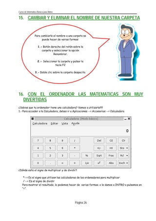 Curso de Informática Básica para Niños 
15. CAMBIAR Y ELIMINAR EL NOMBRE DE NUESTRA CARPETA 
Para cambiarle el nombre a una carpeta se puede hacer de varias formas: 
1.- Botón derecho del ratón sobre la carpeta y seleccionar la opción Renombrar. 
2.- Seleccionar la carpeta y pulsar la tecla F2 
3.- Doble clic sobre la carpeta despacito. 
16. CON EL ORDENADOR LAS MATEMATICAS SON MUY DIVERTIDAS 
¿Sabias que tu ordenador tiene una calculadora? Vamos a utilizarla!!!!! 
1.- Para acceder a la Calculadora, debes ir a Aplicaciones -- Accesorios -- Calculadora 
¿Dónde esta el signo de multiplicar y de dividir? 
*-- Es el signo que utilizan las calculadoras de los ordenadores para multiplicar 
/ -- Es el signo de dividir 
Para mostrar el resultado, lo podemos hacer de varias formas; o le damos a INTRO o pulsamos en “=”. 
Página 26 
 