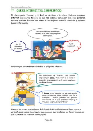 Curso de Informática Básica para Niños 
17. QUE ES INTERNET Y EL CIBERESPACIO 
El ciberespacio, Internet y la Red, se destinan a lo mismo. Podemos comparar Internet con nuestro teléfono ya que nos podemos comunicar con otras personas, solo que también funciona con texto y con imágenes como la televisión y podemos buscar información. 
¡¡Que vergüenza!! 
Ah! Si Doraemon yo lo sabia 
Nobita sabias que a Moverse por Internet se le llama Navegar por el ciberespacio. 
Para navegar por Internet utilizamos el programa “Mozilla”. 
El Google es un buscador ya que nos permitebuscar información sobre cualquier cosa. En elrectángulo blanco ponemos las palabrasrelacionadas con lo que queremos buscar y alfinal, para aceptar, siempre “Intro” 
Las direcciones de Internet casi siempreempiezan por: www. Y se ponen en la barra dedirección. Una vez escrita la dirección aceptamoscon Intro siempre. 
Vamos a hacer una prueba busca Bollullos de la Mitación ¿Cuantas líneas aparece verdad?, pues a esas líneas azules que aparecen subrayadas se les llaman enlaces, ya que si pinchas ahí te llevan a otra página. Página 28 
 