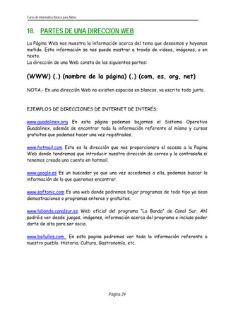 Curso de Informática Básica para Niños 
Página 29 
18. PARTES DE UNA DIRECCION WEB 
La Página Web nos muestra la información acerca del tema que deseemos y hayamos metido. Esta información se nos puede mostrar a través de videos, imágenes, o en texto. 
La dirección de una Web consta de las siguientes partes: 
(WWW) (.) (nombre de la página) (.) (com, es, org, net) 
NOTA.- En una dirección Web no existen espacios en blancos, va escrito todo junto. 
EJEMPLOS DE DIRECCIONES DE INTERNET DE INTERÉS: 
www.guadalinex.org En esta página podemos bajarnos el Sistema Operativo Guadalinex, además de encontrar toda la información referente al mismo y cursos gratuitos que podemos hacer una vez registrados. 
www.hotmail.com Esta es la dirección que nos proporcionara el acceso a la Pagina Web donde tendremos que introducir nuestra dirección de correo y la contraseña si tenemos creada una cuenta en hotmail. 
www.google.es Es un buscador ya que una vez accedemos a ella, podemos buscar la información de lo que queremos encontrar. 
www.softonic.com Es una web donde podremos bajar programas de todo tipo ya sean demostraciones o programas enteros y gratuitos. 
www.labanda.canalsur.es Web oficial del programa “La Banda” de Canal Sur. Ahí podréis ver desde juegos, imágenes, información acerca del programa e incluso poder darte de alta para ser socio. 
www.bollullos.com En esta pagina podremos ver toda la información referente a nuestro pueblo. Historia, Cultura, Gastronomía, etc.  