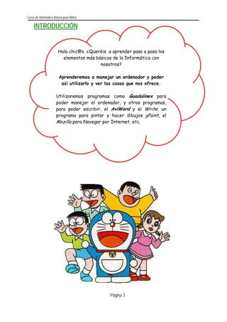 Curso de Informática Básica para Niños 
Página 3 
INTRODUCCIÓN 
Hola chic@s. ¿Queréis a aprender paso a paso los elementos más básicos de la Informática con nosotros? 
Aprenderemos a manejar un ordenador y poder así utilizarlo y ver las cosas que nos ofrece. 
Utilizaremos programas como Guadalinex parapoder manejar el ordenador, y otros programas, para poder escribir, el AviWord y el Write; unprograma para pintar y hacer dibujos gPaint, el Mozilla para Navegar por Internet, etc. 
 