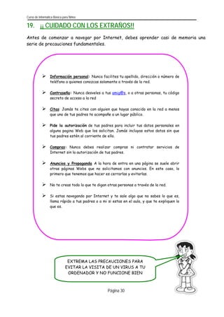 Curso de Informática Básica para Niños 
19. ¡¡ CUIDADO CON LOS EXTRAÑOS!! 
Antes de comenzar a navegar por Internet, debes aprender casi de memoria una serie de precauciones fundamentales. 
Página 
30 
EXTREMA LAS PRECAUCIONES PARA EVITAR LA VISITA DE UN VIRUS A TU ORDENADOR Y NO FUNCIONE BIEN 
¾ Información personal: Nunca facilites tu apellido, dirección o número deteléfono a quienes conozcas solamente a través de la red. 
¾ Contraseña: Nunca desveles a tus amig@s, o a otras personas, tu códigosecreto de acceso a la red 
¾ Citas: Jamás te cites con alguien que hayas conocido en la red a menosque uno de tus padres te acompañe a un lugar público. 
¾ Pide la autorización de tus padres para incluir tus datos personales enalguna pagina Web que los solicitan. Jamás incluyas estos datos sin quetus padres estén al corriente de ello. 
¾ Compras: Nunca debes realizar compras ni contratar servicios deInternet sin la autorización de tus padres. 
¾ Anuncios y Propaganda A la hora de entra en una página se suele abrirotras páginas Webs que no solicitamos con anuncios. En este caso, loprimero que tenemos que hacer es cerrarlas y evitarlas. 
¾ No te creas todo lo que te digan otras personas a través de la red. 
¾ Si estas navegando por Internet y te sale algo que no sabes lo que es, llama rápido a tus padres o a mi si estas en el aula, y que te expliquen loque es.  
