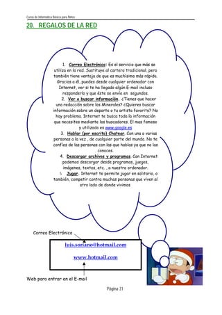 Curso de Informática Básica para Niños 
20. REGALOS DE LA RED 
Página 31 
Correo Electrónico 
luis.soriano@hotmail.com 
www.hotmail.com 
1. Correo Electrónico: Es el servicio que más se utiliza en la red. Sustituye al cartero tradicional, pero también tiene ventaja de que es muchísimo más rápido. Gracias a él, puedes desde cualquier ordenador con Internet, ver si te ha llegado algún E-mail incluso responderlo y que éste se envíe en segundos. 
2. Ver o buscar información. ¿Tienes que hacer una redacción sobre los Minerales? ¿Quieres buscar información sobre un deporte o tu artista favorito? No hay problema. Internet te busca toda la información que necesites mediante los buscadores. El mas famoso y utilizado es www.google.es 
3. Hablar (por escrito) Chatear. Con una o varias personas a la vez , de cualquier parte del mundo. No te confíes de las personas con las que hablas ya que no las conoces. 
4. Descargar archivos y programas. Con Internet podemos descargar desde programas, juegos, imágenes, textos, etc. , a nuestro ordenador. 
5. Jugar. Internet te permite jugar en solitario, o también, competir contra muchas personas que viven al otro lado de donde vivimos. 
Web para entrar en el E-mail  