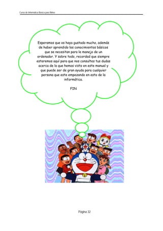 Curso de Informática Básica para Niños 
Esperamos que os haya gustado mucho, además de haber aprendido los conocimientos básicos que se necesitan para le manejo de un ordenador. Y sobre todo, recordad que siempre estaremos aquí para que nos consultes tus dudasacerca de lo que hemos visto en este manual y que puede ser de gran ayuda para cualquier persona que este empezando en esto de la informática. 
FIN 
Página 32 
