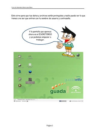 Curso de Informática Básica para Niños 
Esto sirve para que tus datos y archivos estén protegidos y nadie pueda ver lo que tienes a no ser que entren con tu nombre de usuario y contraseña. 
Página 5 
Y la pantalla que aparece ahora es el ESCRITORIO y ya podemos empezar a trabajar. 
 