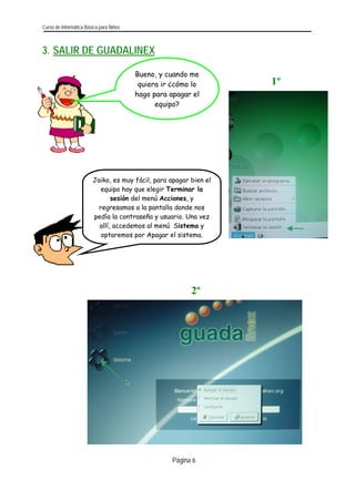 Curso de Informática Básica para Niños 
Página 6 
3. SALIR DE GUADALINEX 
Bueno, y cuando me quiera ir ¿cómo lo hago para apagar el equipo? 
1º 
Jaiko, es muy fácil, para apagar bien el equipo hay que elegir Terminar la sesión del menú Acciones, y regresamos a la pantalla donde nos pedía la contraseña y usuario. Una vez allí, accedemos al menú Sistema y optaremos por Apagar el sistema. 
2º 
 