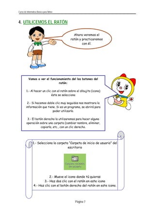 Curso de Informática Básica para Niños 
4. UTILICEMOS EL RATÓN 
1.- Selecciona la carpeta 
“Carpeta de inicio de usuario” del 
escritorio 
2.- Mueve el icono donde tú quieras 
3.- Haz dos clic con el ratón en este icono 
4.- Haz clic con el botón derecho del ratón en este icono. 
Ahora veremos el 
ratón y practicaremos 
con él. 
Vamos a ver el funcionamiento del los botones del 
ratón: 
1.- Al hacer un clic con el ratón sobre el dibujito (icono) 
éste se selecciona 
información que tiene. Si es un programa, se abrirá para 
poder utilizarlo. 
operación sobre una carpeta (cambiar nombre, eliminar, 
copiarla, etc., con un clic derecho. 
2.- Si hacemos doble clic muy seguidos nos mostrara la 
3.- El botón derecho lo utilizaremos para hacer alguna 
Página 7 
 