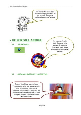 Curso de Informática Básica para Niños 
6. LOS ICONOS DEL ESCRITORIO 
6.1. LOS LANZADORES 
6.2. LOS ENLACES SIMBOLICOS Y LAS CARPETAS 
Son accesos directos hacia alguna carpeta, archivo, dirección de Internet o, bien, alguna 
aplicación instalada en el 
sistema. 
Enlaces simbólicos: apuntan hacia 
ficheros o carpetas que residen en otro 
lugar del disco duro. Una doble pulsación sobre un enlace simbólico nos 
conduce directamente hacia el fichero 
o carpeta original. También se llaman 
Acceso Directos 
En el botón Aplicaciones se uentran los programas con enc los 
que se puede trabajar en 
Guadalinfo y los que se instalan. 
Página 9 
 