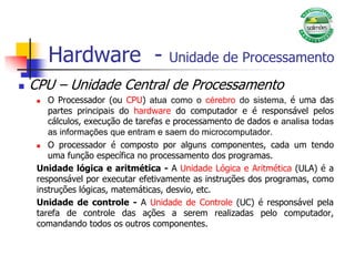 Hardware - Unidade de Processamento
 CPU – Unidade Central de Processamento
 O Processador (ou CPU) atua como o cérebro do sistema, é uma das
partes principais do hardware do computador e é responsável pelos
cálculos, execução de tarefas e processamento de dados e analisa todas
as informações que entram e saem do microcomputador.
 O processador é composto por alguns componentes, cada um tendo
uma função específica no processamento dos programas.
Unidade lógica e aritmética - A Unidade Lógica e Aritmética (ULA) é a
responsável por executar efetivamente as instruções dos programas, como
instruções lógicas, matemáticas, desvio, etc.
Unidade de controle - A Unidade de Controle (UC) é responsável pela
tarefa de controle das ações a serem realizadas pelo computador,
comandando todos os outros componentes.
 