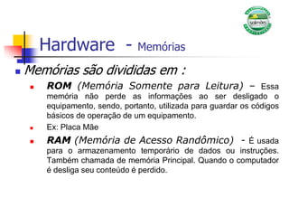 Hardware - Memórias
 Memórias são divididas em :
 ROM (Memória Somente para Leitura) – Essa
memória não perde as informações ao ser desligado o
equipamento, sendo, portanto, utilizada para guardar os códigos
básicos de operação de um equipamento.
 Ex: Placa Mãe
 RAM (Memória de Acesso Randômico) - É usada
para o armazenamento temporário de dados ou instruções.
Também chamada de memória Principal. Quando o computador
é desliga seu conteúdo é perdido.
 