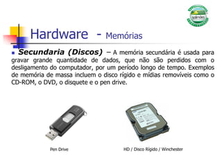 Hardware - Memórias
 Secundaria (Discos) – A memória secundária é usada para
gravar grande quantidade de dados, que não são perdidos com o
desligamento do computador, por um período longo de tempo. Exemplos
de memória de massa incluem o disco rígido e mídias removíveis como o
CD-ROM, o DVD, o disquete e o pen drive.
HD / Disco Rígido / Winchester
Pen Drive
 