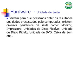 Hardware - Unidade de Saída
 Servem para que possamos obter os resultados
dos dados processados pelo computador, existem
diversos periféricos de saída como: Monitor,
Impressora, Unidades de Disco Flexível, Unidade
de Disco Rígido, Unidade de DVD, Caixa de Som
etc...
 