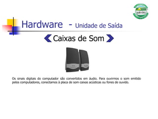 Hardware - Unidade de Saída
Caixas de Som
Os sinais digitais do computador são convertidos em áudio. Para ouvirmos o som emitido
pelos computadores, conectamos à placa de som caixas acústicas ou fones de ouvido.
 