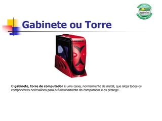 Gabinete ou Torre
O gabinete, torre de computador é uma caixa, normalmente de metal, que aloja todos os
componentes necessários para o funcionamento do computador e os protege.
 