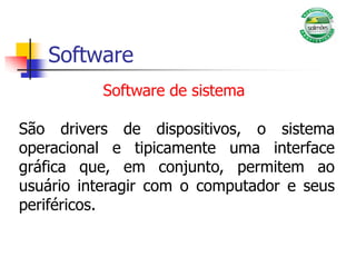 Software
São drivers de dispositivos, o sistema
operacional e tipicamente uma interface
gráfica que, em conjunto, permitem ao
usuário interagir com o computador e seus
periféricos.
Software de sistema
 