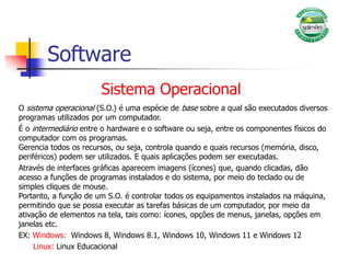 Software
Sistema Operacional
O sistema operacional (S.O.) é uma espécie de base sobre a qual são executados diversos
programas utilizados por um computador.
É o intermediário entre o hardware e o software ou seja, entre os componentes físicos do
computador com os programas.
Gerencia todos os recursos, ou seja, controla quando e quais recursos (memória, disco,
periféricos) podem ser utilizados. E quais aplicações podem ser executadas.
Através de interfaces gráficas aparecem imagens (ícones) que, quando clicadas, dão
acesso a funções de programas instalados e do sistema, por meio do teclado ou de
simples cliques de mouse.
Portanto, a função de um S.O. é controlar todos os equipamentos instalados na máquina,
permitindo que se possa executar as tarefas básicas de um computador, por meio da
ativação de elementos na tela, tais como: ícones, opções de menus, janelas, opções em
janelas etc.
EX: Windows: Windows 8, Windows 8.1, Windows 10, Windows 11 e Windows 12
Linux: Linux Educacional
 