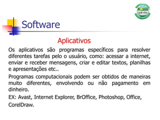 Software
Aplicativos
Os aplicativos são programas específicos para resolver
diferentes tarefas pelo o usuário, como: acessar a internet,
enviar e receber mensagens, criar e editar textos, planilhas
e apresentações etc..
Programas computacionais podem ser obtidos de maneiras
muito diferentes, envolvendo ou não pagamento em
dinheiro.
EX: Avast, Internet Explorer, BrOffice, Photoshop, Office,
CorelDraw.
 