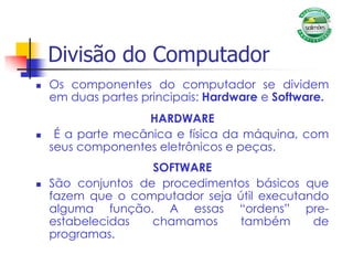Divisão do Computador
 Os componentes do computador se dividem
em duas partes principais: Hardware e Software.
HARDWARE
 É a parte mecânica e física da máquina, com
seus componentes eletrônicos e peças.
SOFTWARE
 São conjuntos de procedimentos básicos que
fazem que o computador seja útil executando
alguma função. A essas “ordens” pre-
estabelecidas chamamos também de
programas.
 