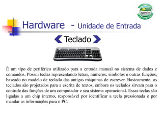 Hardware - Unidade de Entrada
Teclado
É um tipo de periférico utilizado para a entrada manual no sistema de dados e
comandos. Possui teclas representando letras, números, símbolos e outras funções,
baseado no modelo de teclado das antigas máquinas de escrever. Basicamente, os
teclados são projetados para a escrita de textos, embora os teclados sirvam para o
controle das funções de um computador e seu sistema operacional. Essas teclas são
ligadas a um chip interno, responsável por identificar a tecla pressionada e por
mandar as informações para o PC.
 