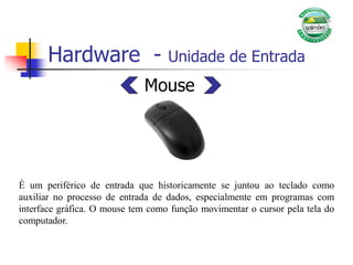 Hardware - Unidade de Entrada
Mouse
É um periférico de entrada que historicamente se juntou ao teclado como
auxiliar no processo de entrada de dados, especialmente em programas com
interface gráfica. O mouse tem como função movimentar o cursor pela tela do
computador.
 