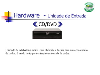 Hardware - Unidade de Entrada
CD/DVD
Unidade de cd/dvd são meios mais eficiente e barato para armazenamento
de dados, é usado tanto para entrada como saída de dados.
 